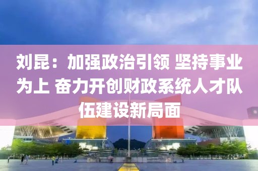 劉昆：加強政治引領(lǐng) 堅持事業(yè)為上 奮力開創(chuàng)財政系統(tǒng)人才隊伍建設新局面