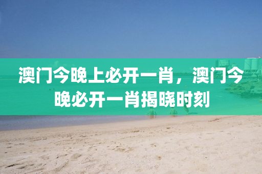 澳門今晚上必開一肖，澳門今晚必開一肖揭曉時刻
