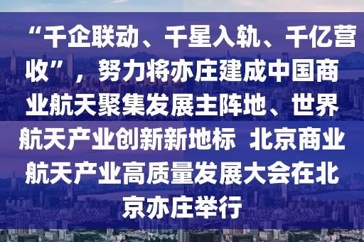 “千企聯動、千星入軌、千億營收”，努力將亦莊建成中國商業航天聚集發展主陣地、世界航天產業創新新地標  北京商業航天產業高質量發展大會在北京亦莊舉行