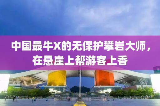 中國最牛X的無保護攀巖大師，在懸崖上幫游客上香