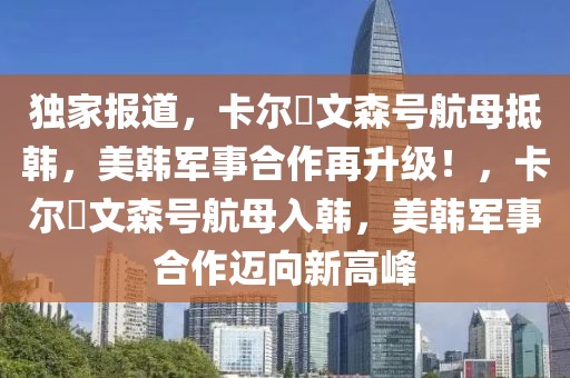 獨家報道，卡爾?文森號航母抵韓，美韓軍事合作再升級！，卡爾?文森號航母入韓，美韓軍事合作邁向新高峰