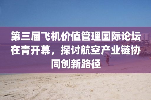 第三屆飛機價值管理國際論壇在青開幕，探討航空產業鏈協同創新路徑