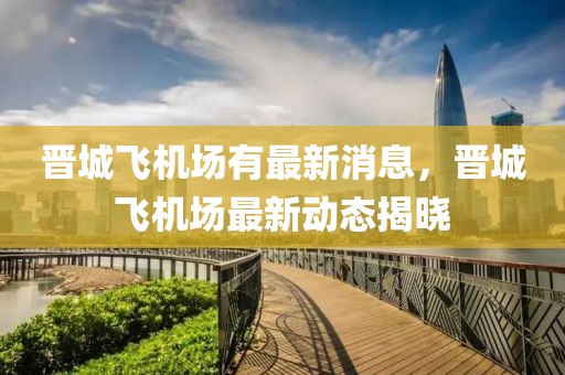 晉城飛機場有最新消息，晉城飛機場最新動態(tài)揭曉