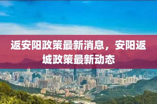 返安陽政策最新消息，安陽返城政策最新動態