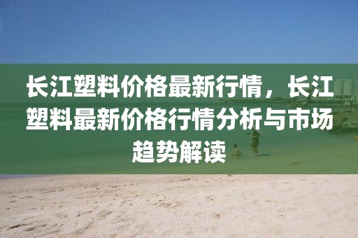長江塑料價格最新行情，長江塑料最新價格行情分析與市場趨勢解讀
