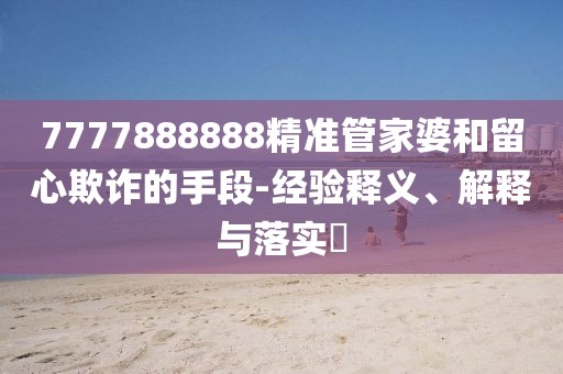 7777888888精準(zhǔn)管家婆和留心欺詐的手段-經(jīng)驗(yàn)釋義、解釋與落實(shí)?