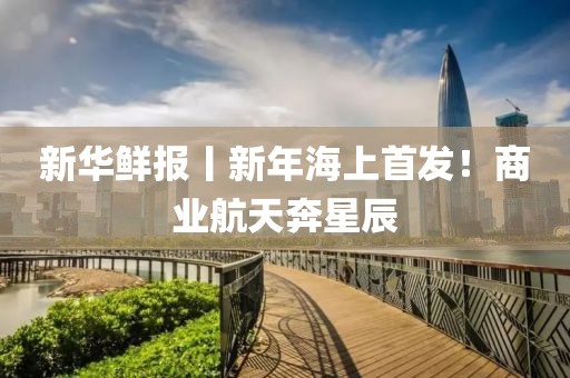 新華鮮報丨新年海上首發！商業航天奔星辰