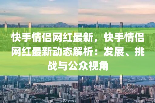 快手情侶網(wǎng)紅最新，快手情侶網(wǎng)紅最新動態(tài)解析：發(fā)展、挑戰(zhàn)與公眾視角