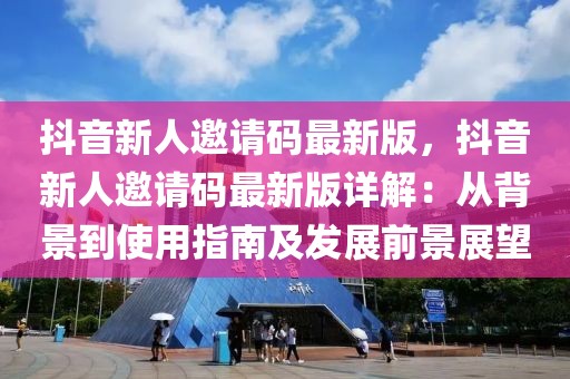抖音新人邀請碼最新版，抖音新人邀請碼最新版詳解：從背景到使用指南及發展前景展望