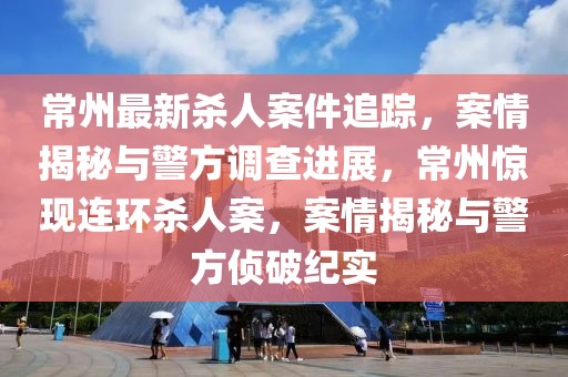 常州最新殺人案件追蹤，案情揭秘與警方調查進展，常州驚現連環殺人案，案情揭秘與警方偵破紀實