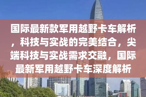 國際最新款軍用越野卡車解析，科技與實戰的完美結合，尖端科技與實戰需求交融，國際最新軍用越野卡車深度解析