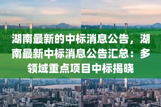 湖南最新的中標消息公告，湖南最新中標消息公告匯總：多領域重點項目中標揭曉