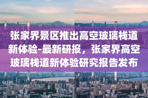 張家界景區推出高空玻璃棧道新體驗-最新研報，張家界高空玻璃棧道新體驗研究報告發布