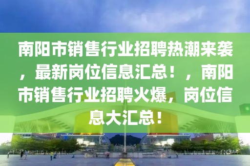 南陽市銷售行業招聘熱潮來襲，最新崗位信息匯總！，南陽市銷售行業招聘火爆，崗位信息大匯總！