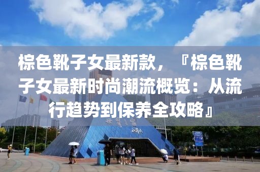 棕色靴子女最新款，『棕色靴子女最新時(shí)尚潮流概覽：從流行趨勢(shì)到保養(yǎng)全攻略』