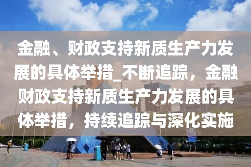 金融、財政支持新質生產力發展的具體舉措_不斷追蹤，金融財政支持新質生產力發展的具體舉措，持續追蹤與深化實施