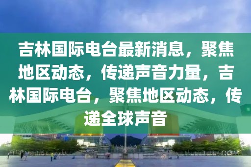 吉林國際電臺最新消息，聚焦地區動態，傳遞聲音力量，吉林國際電臺，聚焦地區動態，傳遞全球聲音