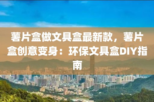薯片盒做文具盒最新款，薯片盒創(chuàng)意變身：環(huán)保文具盒DIY指南