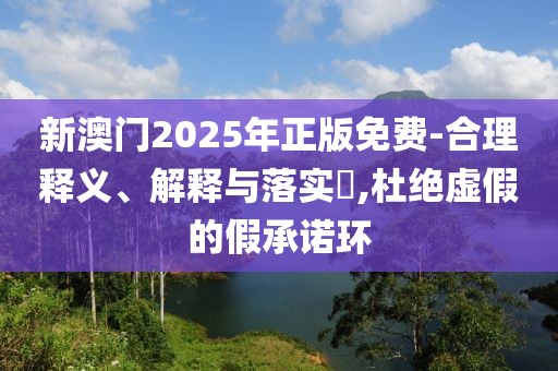 新澳門2025年正版免費-合理釋義、解釋與落實?,杜絕虛假的假承諾環