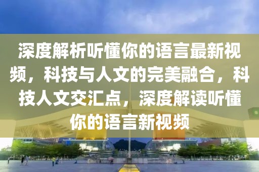 深度解析聽懂你的語言最新視頻，科技與人文的完美融合，科技人文交匯點，深度解讀聽懂你的語言新視頻