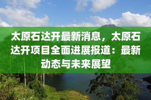 太原石達開最新消息，太原石達開項目全面進展報道：最新動態與未來展望
