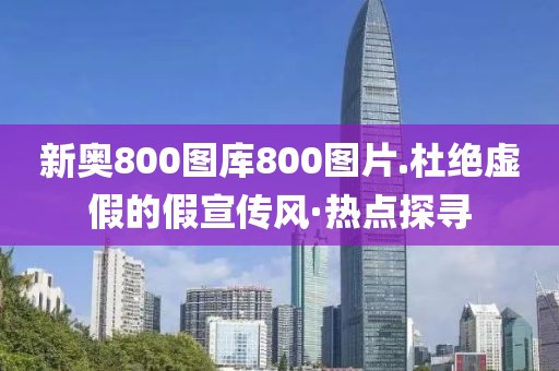 新奧800圖庫800圖片.杜絕虛假的假宣傳風·熱點探尋