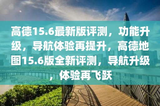 高德15.6最新版評測，功能升級，導航體驗再提升，高德地圖15.6版全新評測，導航升級，體驗再飛躍