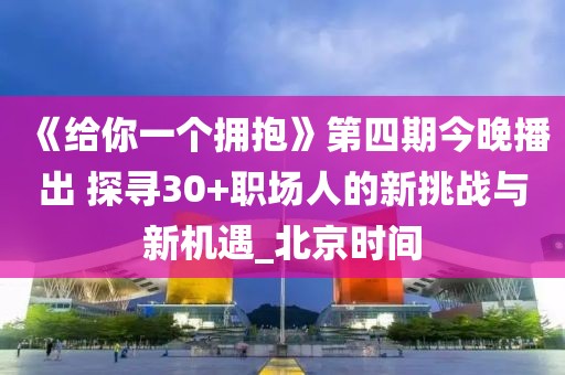 《給你一個擁抱》第四期今晚播出 探尋30+職場人的新挑戰與新機遇_北京時間