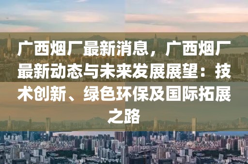 廣西煙廠最新消息，廣西煙廠最新動態(tài)與未來發(fā)展展望：技術(shù)創(chuàng)新、綠色環(huán)保及國際拓展之路