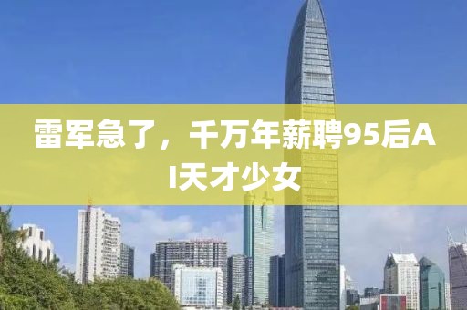 雷軍急了，千萬年薪聘95后AI天才少女