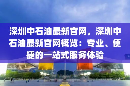 深圳中石油最新官網，深圳中石油最新官網概覽：專業、便捷的一站式服務體驗