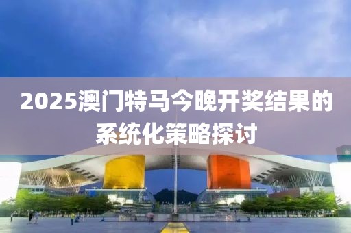 2025澳門特馬今晚開獎結果的系統化策略探討