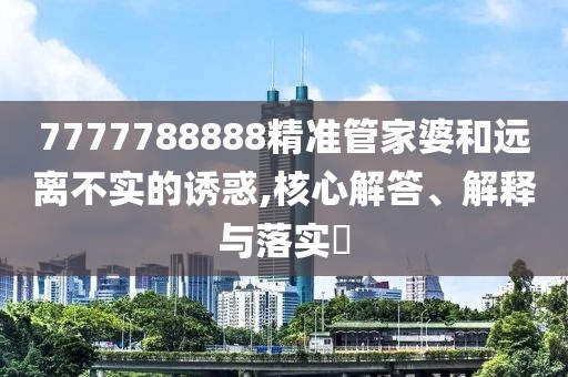 7777788888精準管家婆和遠離不實的誘惑,核心解答、解釋與落實?