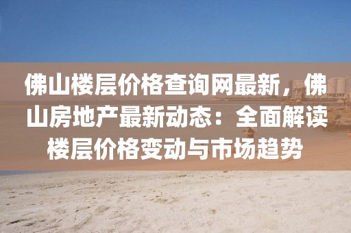 佛山樓層價格查詢網最新，佛山房地產最新動態：全面解讀樓層價格變動與市場趨勢