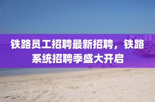鐵路員工招聘最新招聘，鐵路系統招聘季盛大開啟