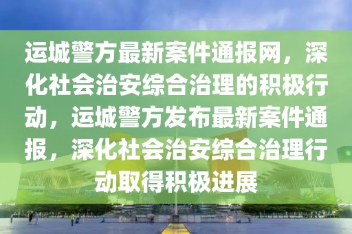 運城警方最新案件通報網，深化社會治安綜合治理的積極行動，運城警方發布最新案件通報，深化社會治安綜合治理行動取得積極進展