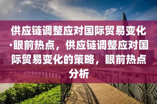 供應鏈調整應對國際貿易變化·眼前熱點，供應鏈調整應對國際貿易變化的策略，眼前熱點分析