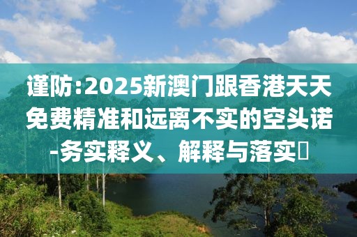 謹防:2025新澳門跟香港天天免費精準和遠離不實的空頭諾-務實釋義、解釋與落實?