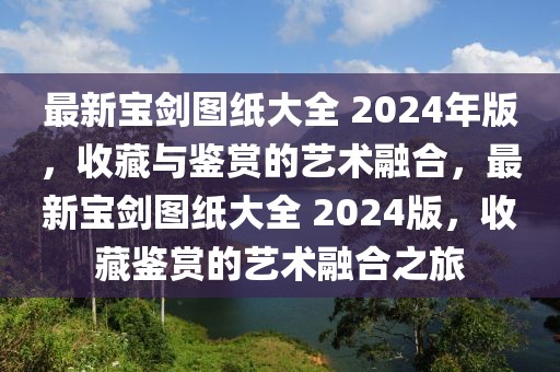 最新寶劍圖紙大全 2024年版，收藏與鑒賞的藝術融合，最新寶劍圖紙大全 2024版，收藏鑒賞的藝術融合之旅