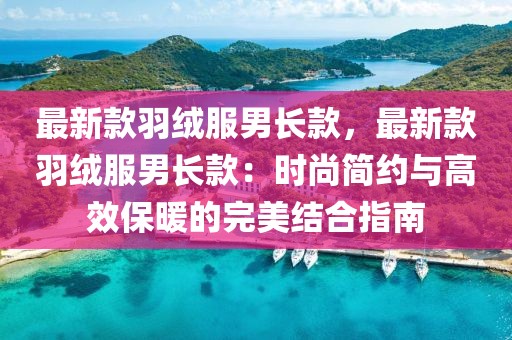 最新款羽絨服男長款，最新款羽絨服男長款：時尚簡約與高效保暖的完美結合指南
