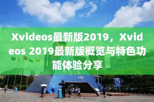 Xvideos最新版2019，Xvideos 2019最新版概覽與特色功能體驗分享