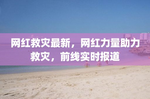 網紅救災最新，網紅力量助力救災，前線實時報道