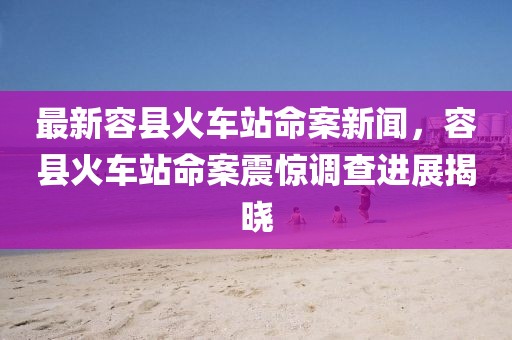 最新容縣火車站命案新聞，容縣火車站命案震驚調查進展揭曉
