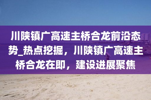 川陜鎮(zhèn)廣高速主橋合龍前沿態(tài)勢(shì)_熱點(diǎn)挖掘，川陜鎮(zhèn)廣高速主橋合龍?jiān)诩?，建設(shè)進(jìn)展聚焦