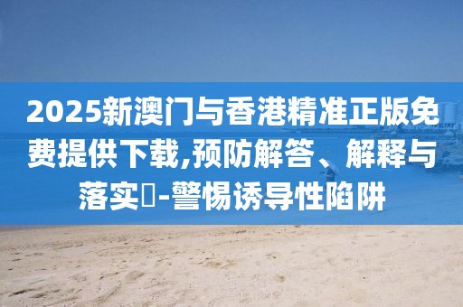 2025新澳門與香港精準正版免費提供下載,預防解答、解釋與落實?-警惕誘導性陷阱