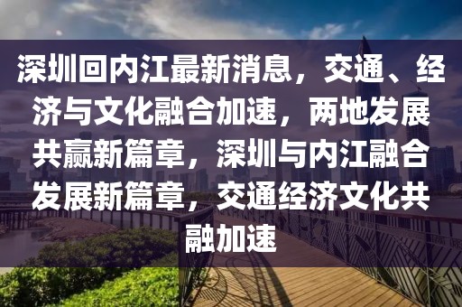 深圳回內(nèi)江最新消息，交通、經(jīng)濟(jì)與文化融合加速，兩地發(fā)展共贏新篇章，深圳與內(nèi)江融合發(fā)展新篇章，交通經(jīng)濟(jì)文化共融加速