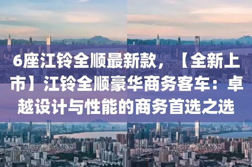 6座江鈴全順最新款，【全新上市】江鈴全順豪華商務客車：卓越設計與性能的商務首選之選