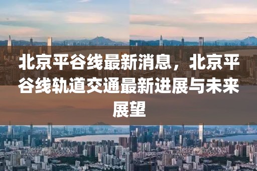 北京平谷線最新消息，北京平谷線軌道交通最新進展與未來展望