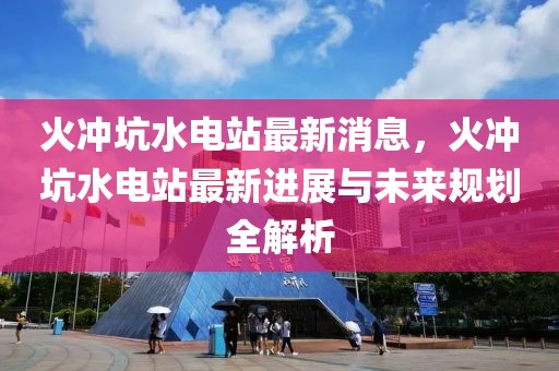 火沖坑水電站最新消息，火沖坑水電站最新進展與未來規(guī)劃全解析