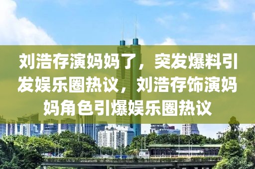 劉浩存演媽媽了，突發爆料引發娛樂圈熱議，劉浩存飾演媽媽角色引爆娛樂圈熱議